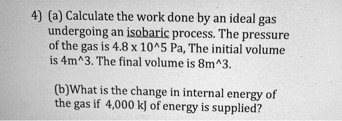 4) (a) Calculate the work done by an ideal gas undergoing an isobaric process. The pressure of the gas is 4.8 x 10^5 Pa, The initial volume is 4m^3. The final volume is 8m^3.

(b)What is the change in internal energy of the gas if 4,000 kJ of energy is supplied?