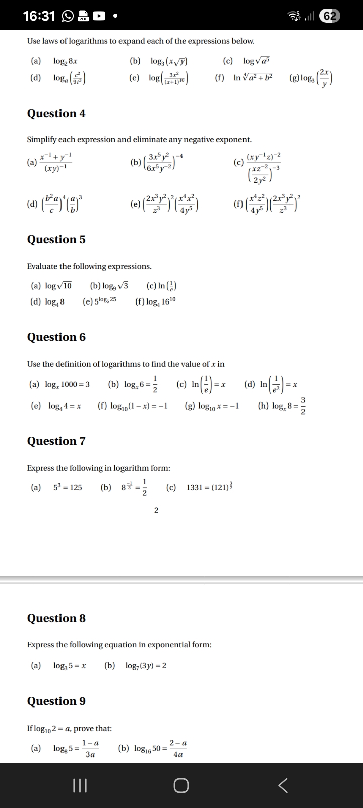 16:31
62

Use laws of logarithms to expand each of the expressions below.
(a) log2 8 x
(b) log3(x √(y))
(c) log√(a^5)
(d) loga((c^2)/(9 t^3))
(e) log((3 x^2)/((x+1)^10))
(f) ln√(a^2+b^2)
(g) log3((2 x)/(y))

Question 4

Simplify each expression and eliminate any negative exponent.
(a) (x^-1+y^-1)/((x y)^-1)
(b) ((3 x^5 y^2)/(6 x^5 y^-2))^-4
(c) ((x y^-1 z)^-2)/(((x z^-2)/(2 y^2))^-3)
(d) ((b^2 a)/(c))^4((a)/(b))^3
(e) ((2 x^3 y^2)/(z^3))^2((x^4 x^2)/(4 y^5))
(f) ((x^4 z^2)/(4 y^5))((2 x^3 y^2)/(z^3))^2

Question 5

Evaluate the following expressions.
(a) log√(10)
(b) log9√(3)
(c) ln((1)/(e))
(d) log4 8
(e) 5^log5 25
(f) log4 16^10

Question 6

Use the definition of logarithms to find the value of x in
(a) logx 1000=3
(b) logx 6=(1)/(2)
(c) ln((1)/(e))=x
(d) ln((1)/(e^2))=x
(e) log4 4=x
(f) log10(1-x)=-1
(g) log10 x=-1
(h) logx 8=(3)/(2)

Question 7

Express the following in logarithm form:
(a) 5^3=125
(b) 8^(-1)/(3)=(1)/(2)
(c) 1331=(121)^(3)/(2)

2

Question 8

Express the following equation in exponential form:
(a) log3 5=x
(b) log7(3 y)=2

Question 9

If log10 2=a, prove that:
(a) log8 5=(1-a)/(3 a)
(b) log16 50=(2-a)/(4 a)