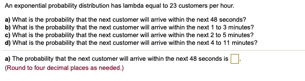 An exponential probability distribution has lambda equal to 23 customers per hour.

a) What is the probability that the next customer will arrive within the next 48 seconds?
b) What is the probability that the next customer will arrive within the next 1 to 3 minutes?
c) What is the probability that the next customer will arrive within the next 2 to 5 minutes?
d) What is the probability that the next customer will arrive within the next 4 to 11 minutes?

a) The probability that the next customer will arrive within the next 48 seconds is
(Round to four decimal places as needed.)