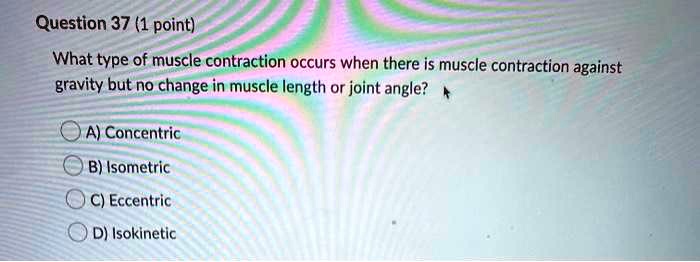 Question 37 (1 point)
What type of muscle contraction occurs when there is muscle contraction against
gravity but no change in muscle length or joint angle?
A) Concentric
B) Isometric
C) Eccentric
D) Isokinetic