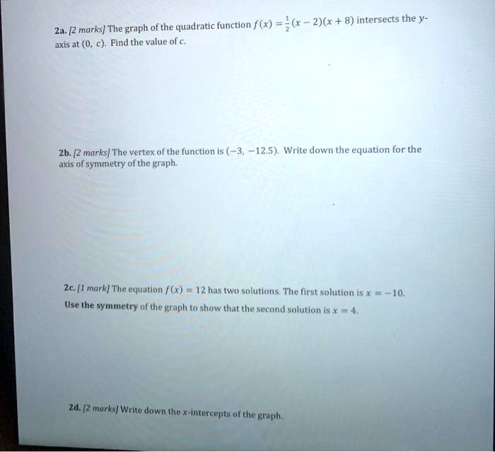 2a. [2 marks] The graph of the quadratic function f(x) = 1/2(x - 2)(x + 8) intersects the y-axis at (0, c). Find the value of c.
2b. [2 marks] The vertex of the function is (-3, -12.5). Write down the equation for the axis of symmetry of the graph.
2c. [1 mark] The equation f(x) = 12 has two solutions. The first solution is x = -10. Use the symmetry of the graph to show that the second solution is x = 4.
2d. [2 marks] Write down the x-intercepts of the graph.