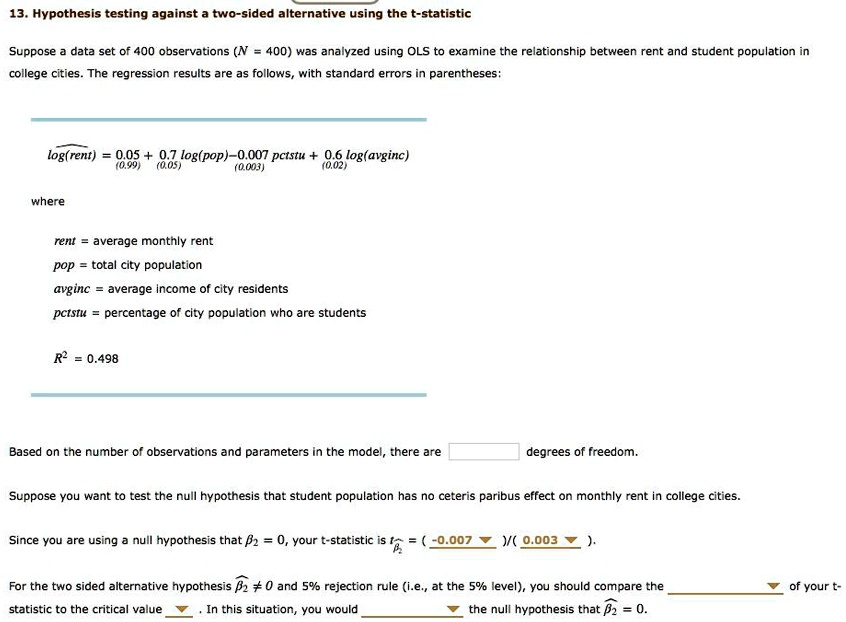 13. Hypothesis testing against a two-sided alternative using the t-statistic

Suppose a data set of 400 observations (N = 400) was analyzed using OLS to examine the relationship between rent and student population in college cities. The regression results are as follows, with standard errors in parentheses:

log(rent) = 0.05 (0.99) + 0.7 log(pop) (0.05) - 0.007 pctstu (0.003) + 0.6 log(avginc) (0.02)

where
rent = average monthly rent
pop = total city population
avginc = average income of city residents
pctstu = percentage of city population who are students

R^2 = 0.498

Based on the number of observations and parameters in the model, there are 396 degrees of freedom.

Suppose you want to test the null hypothesis that student population has no ceteris paribus effect on monthly rent in college cities.
Since you are using a null hypothesis that ?2 = 0, your t-statistic is t = (-0.007)/(0.003) = -2.333.

For the two sided alternative hypothesis ?2 ? 0 and 5% rejection rule (i.e., at the 5% level), you should compare the absolute value of your t-statistic to the critical value (?1.96). In this situation, you would reject the null hypothesis that ?2 = 0.