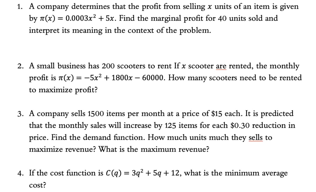 1. A company determines that the profit from selling x units of an item is given by ?(x) = 0.0003x² + 5x. Find the marginal profit for 40 units sold and interpret its meaning in the context of the problem.

2. A small business has 200 scooters to rent If x scooter are rented, the monthly profit is ?(x) = ?5x² + 1800x ? 60000. How many scooters need to be rented to maximize profit?

3. A company sells 1500 items per month at a price of 15 each. It is predicted that the monthly sales will increase by 125 items for each0.30 reduction in price. Find the demand function. How much units much they sells to maximize revenue? What is the maximum revenue?

4. If the cost function is C(q) = 3q² + 5q + 12, what is the minimum average cost?