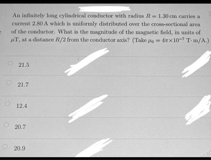 An infinitely long cylindrical conductor with radius R = 1.30 cm carries a current 2.80 A which is uniformly distributed over the cross-sectional area of the conductor. What is the magnitude of the magnetic field, in units of ??T, at a distance R/2 from the conductor axis? (Take ??? = 4?? ? 10?? T ? m/A.)

21.5
21.7
12.4
20.7
20.9