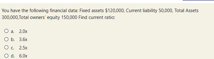 You have the following financial data: Fixed assets 120,000, Current liability 50,000, Total Assets 300,000,Total owners' equity 150,000 Find current ratio:

Oa. 2.0x
Ob. 3.6x
Oc. 2.5x
od. 6.0x