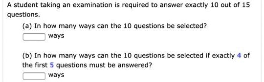 A student taking an examination is required to answer exactly 10 out of 15
questions.
(a) In how many ways can the 10 questions be selected?
ways
(b) In how many ways can the 10 questions be selected if exactly 4 of
the first 5 questions must be answered?
ways