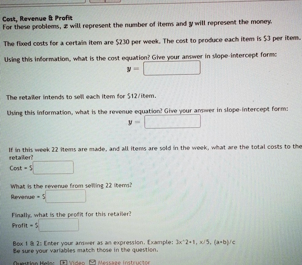 Cost, Revenue     Profit
For these problems, x will represent the number of items and y will represent the money.

The fixed costs for a certain item are 230 per week. The cost to produce each item is3 per item.

Using this information, what is the cost equation? Give your answer in slope-intercept form:
y =

The retailer intends to sell each item for 12/item.

Using this information, what is the revenue equation? Give your answer in slope-intercept form:
y =

If in this week 22 items are made, and all items are sold in the week, what are the total costs to the retailer?
Cost =

What is the revenue from selling 22 items?
Revenue = Finally, what is the profit for this retailer?
Profit =

Box 1     2: Enter your answer as an expression. Example: 3x^2+1, x/5, (a+b)/c
Be sure your variables match those in the question.