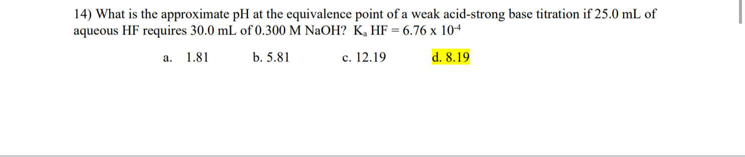 14) What is the approximate pH at the equivalence point of a weak acid-strong base titration if 25.0 mL of aqueous HF requires 30.0 mL of 0.300 M NaOH? Ka HF = 6.76 x 10-4
a. 1.81
b. 5.81
c. 12.19
d. 8.19