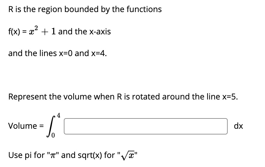 R is the region bounded by the functions
f(x) = x^2 + 1 and the x-axis
and the lines x=0 and x=4.
Represent the volume when R is rotated around the line x=5.
Volume = ??? [ ] dx
Use pi for "?" and sqrt(x) for "?x"