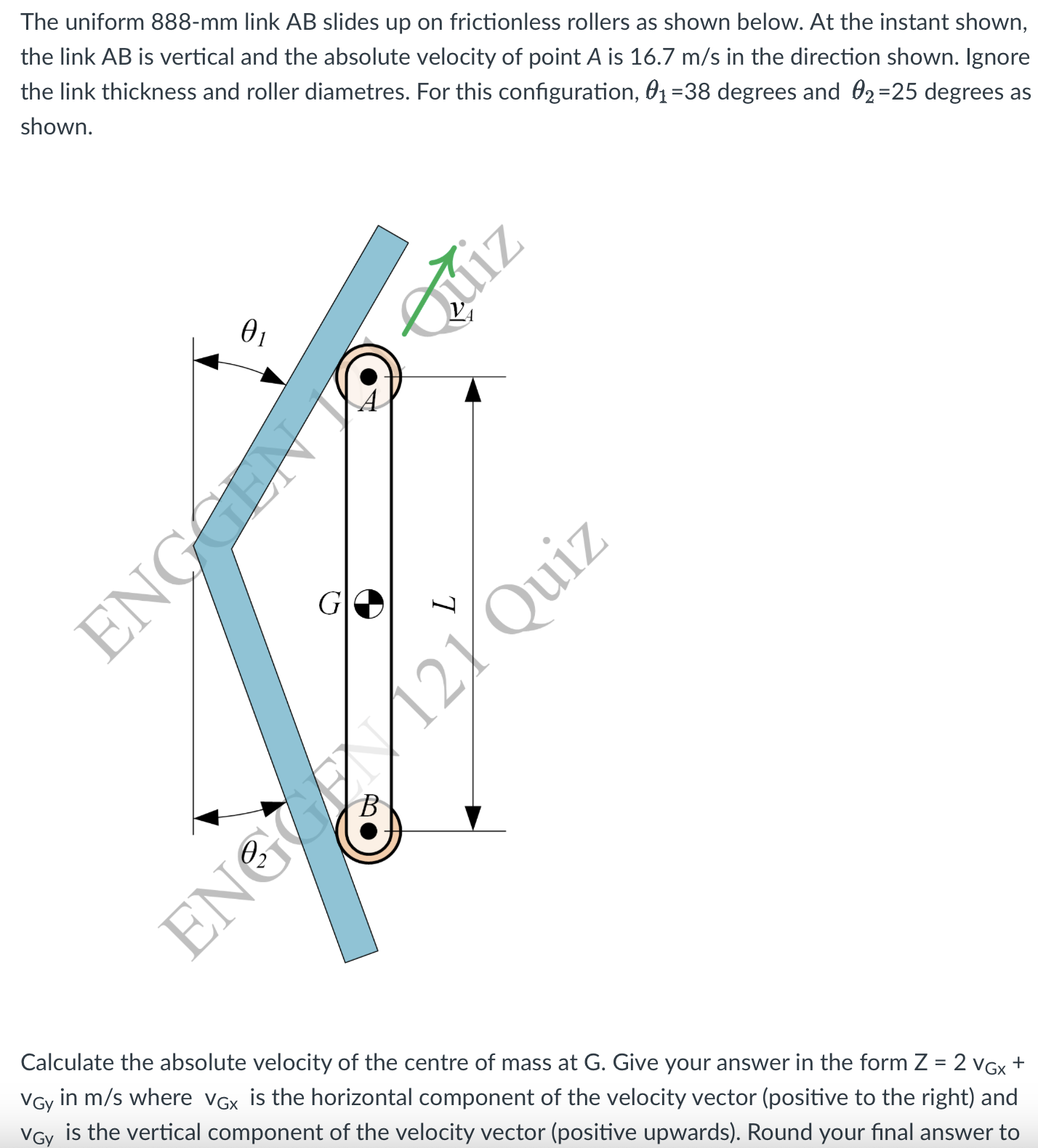 The uniform 888-mm link AB slides up on frictionless rollers as shown below. At the instant shown, the link A B is vertical and the absolute velocity of point A is 16.7  m / s in the direction shown. Ignore the link thickness and roller diametres. For this configuration, θ1=38 degrees and θ2=25 degrees as shown.

Calculate the absolute velocity of the centre of mass at G. Give your answer in the form Z=2 vG x+ vGY in m / s where vGx is the horizontal component of the velocity vector (positive to the right) and vGy is the vertical component of the velocity vector (positive upwards). Round your final answer to