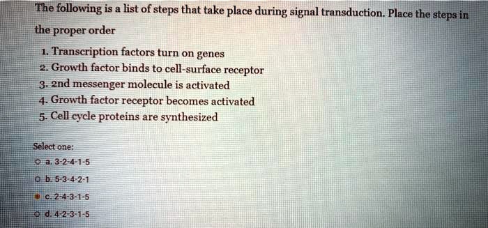 The following is a list of steps that take place during signal transduction. Place the steps in the proper order
1. Transcription factors turn on genes
2. Growth factor binds to cell-surface receptor
3. 2nd messenger molecule is activated
4. Growth factor receptor becomes activated
5. Cell cycle proteins are synthesized
Select one:
a. 3-2-4-1-5
b. 5-3-4-2-1
c. 2-4-3-1-5
d. 4-2-3-1-5