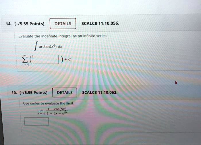 SCALC8 11.10.056.
Evaluate the indefinite integral as an infinite series.
? arctan(x^6) dx
? ( ) + C
n=0
SCALC8 11.10.062.
Use series to evaluate the limit.
lim (1 - cos(5x)) / (1 + 5x - e^5x)
x -> 0