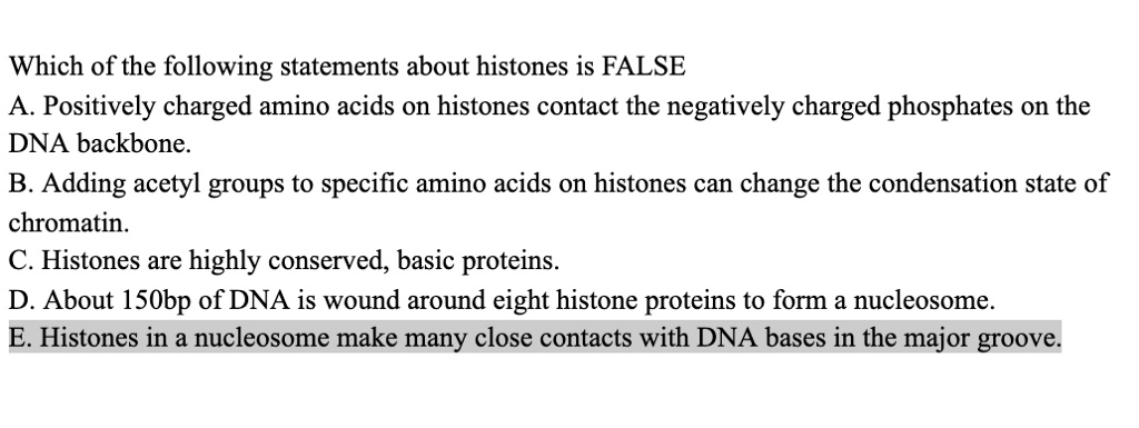 Which of the following statements about histones is FALSE
A. Positively charged amino acids on histones contact the negatively charged phosphates on the DNA backbone.
B. Adding acetyl groups to specific amino acids on histones can change the condensation state of chromatin.
C. Histones are highly conserved, basic proteins.
D. About 150bp of DNA is wound around eight histone proteins to form a nucleosome.
E. Histones in a nucleosome make many close contacts with DNA bases in the major groove.
