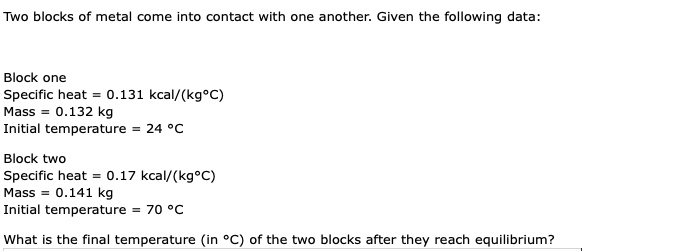 Two blocks of metal come into contact with one another. Given the following data:
Block one
Specific heat = 0.131 kcal/(kg°C)
Mass = 0.132 kg
Initial temperature = 24 °C
Block two
Specific heat = 0.17 kcal/(kg°C)
Mass = 0.141 kg
Initial temperature = 70 °C
What is the final temperature (in °C) of the two blocks after they reach equilibrium?