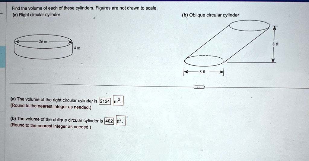 Find the volume of each of these cylinders. Figures are not drawn to scale.
(a) Right circular cylinder
26 m
4 m
(a) The volume of the right circular cylinder is 2124 m^3.
(Round to the nearest integer as needed.)
(b) The volume of the oblique circular cylinder is 402 ft^3.
(Round to the nearest integer as needed.)
(b) Oblique circular cylinder
8 ft
8 ft
