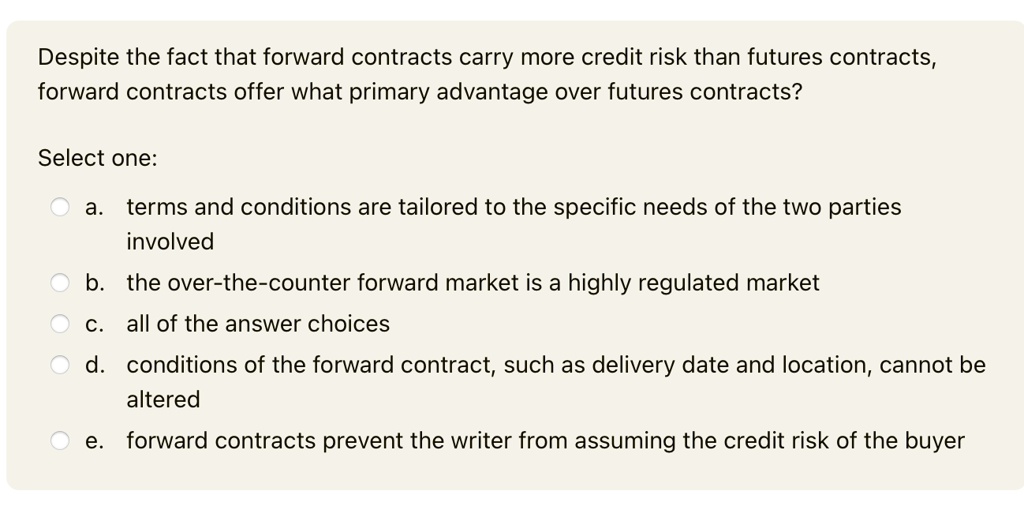 Despite the fact that forward contracts carry more credit risk than futures contracts,
forward contracts offer what primary advantage over futures contracts?
Select one:
a. terms and conditions are tailored to the specific needs of the two parties
involved
b. the over-the-counter forward market is a highly regulated market
c. all of the answer choices
d. conditions of the forward contract, such as delivery date and location, cannot be
altered
e. forward contracts prevent the writer from assuming the credit risk of the buyer