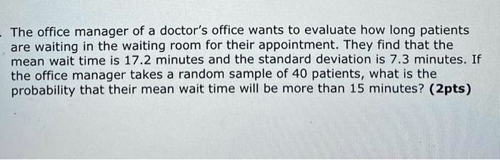 The office manager of a doctor's office wants to evaluate how long patients are waiting in the waiting room for their appointment. They find that the mean wait time is 17.2 minutes and the standard deviation is 7.3 minutes. If the office manager takes a random sample of 40 patients, what is the probability that their mean wait time will be more than 15 minutes?