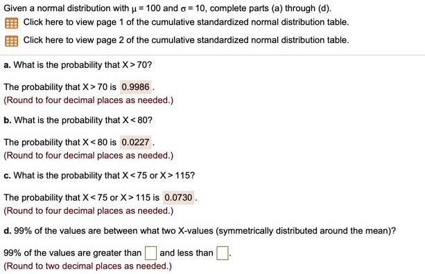 Given a normal distribution with ? = 100 and ? = 10, complete parts (a) through (d).
a. What is the probability that X > 70?
The probability that X > 70 is 0.9986 .
(Round to four decimal places as needed.)
b. What is the probability that X < 80?
The probability that X < 80 is 0.0227 .
(Round to four decimal places as needed.)
c. What is the probability that X < 75 or X > 115?
The probability that X < 75 or X > 115 is 0.0730 .
(Round to four decimal places as needed.)
d. 99% of the values are between what two X-values (symmetrically distributed around the mean)?
99% of the values are greater than and less than .
(Round to two decimal places as needed.)