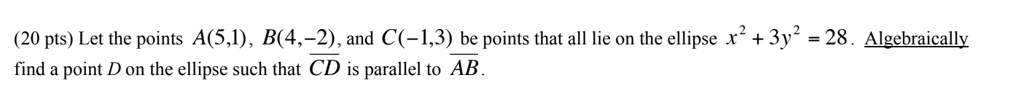 (20 pts) Let the points A(5,1), B(4,-2), and C(-1,3) be points that all lie on the ellipse x^2 + 3y^2 = 28. Algebraically find a point D on the ellipse such that CD is parallel to AB.