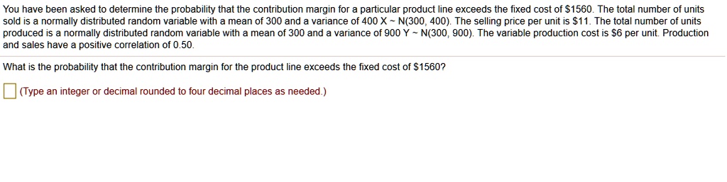 You have been asked to determine the probability that the contribution margin for a particular product line exceeds the fixed cost of 1560. The total number of units sold is a normally distributed random variable with a mean of 300 and a variance of 400 X   N(300, 400). The selling price per unit is11. The total number of units produced is a normally distributed random variable with a mean of 300 and a variance of 900 Y   N(300, 900). The variable production cost is 6 per unit. Production and sales have a positive correlation of 0.50.

What is the probability that the contribution margin for the product line exceeds the fixed cost of1560?