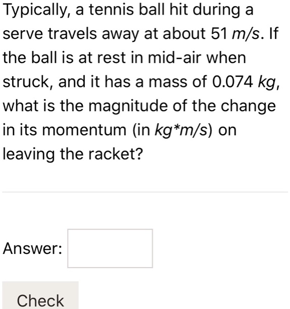 Typically, a tennis ball hit during a serve travels away at about 51 m/s. If the ball is at rest in mid-air when struck, and it has a mass of 0.074 kg, what is the magnitude of the change in its momentum (in kg*m/s) on leaving the racket?