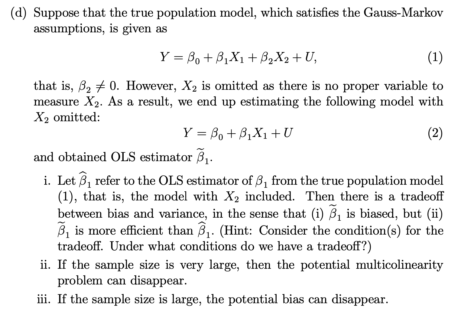(d) Suppose that the true population model, which satisfies the Gauss-Markov assumptions, is given as
[
Y=eta0+eta1 X1+eta2 X2+U
]
that is, ( eta2 
eq 0 ). However, ( X2 ) is omitted as there is no proper variable to measure ( X2 ). As a result, we end up estimating the following model with ( X2 ) omitted:
[
Y=eta0+eta1 X1+U
]
and obtained OLS estimator ( widetildeeta1 ).
i. Let ( widehateta1 ) refer to the OLS estimator of ( eta1 ) from the true population model (1), that is, the model with ( X2 ) included. Then there is a tradeoff between bias and variance, in the sense that (i) ( widetildeeta1 ) is biased, but (ii) ( widetildeeta1 ) is more efficient than ( widehateta1 ). (Hint: Consider the condition(s) for the tradeoff. Under what conditions do we have a tradeoff?)
ii. If the sample size is very large, then the potential multicolinearity problem can disappear.
iii. If the sample size is large, the potential bias can disappear.