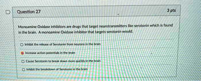 Monoamine Oxidase inhibitors are drugs that target neurotransmitters like serotonin which is found in the brain. A monoamine Oxidase inhibitor that targets serotonin would:

Inhibit the release of Serotonin from neurons in the brain
Increase action potentials in the brain
Cause Serotonin to break down more quickly in the brain
Inhibit the breakdown of Serotonin in the brain