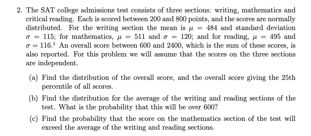 2. The SAT college admissions test consists of three sections: writing, mathematics and critical reading. Each is scored between 200 and 800 points, and the scores are normally distributed. For the writing section the mean is ? = 484 and standard deviation ? = 115; for mathematics, ? = 511 and ? = 120; and for reading, ? = 495 and ? = 116. An overall score between 600 and 2400, which is the sum of these scores, is also reported. For this problem we will assume that the scores on the three sections are independent. (a) Find the distribution of the overall score, and the overall score giving the 25th percentile of all scores. (b) Find the distribution for the average of the writing and reading sections of the test. What is the probability that this will be over 600? (c) Find the probability that the score on the mathematics section of the test will exceed the average of the writing and reading sections.