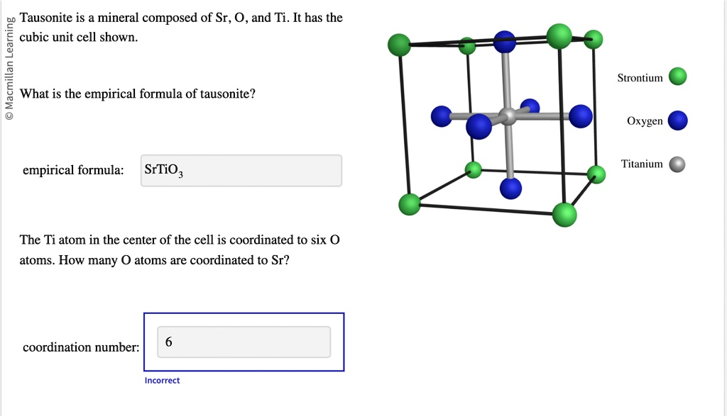 Macmillan Learning
Tausonite is a mineral composed of Sr, O, and Ti. It has the
cubic unit cell shown.
What is the empirical formula of tausonite?
empirical formula:
SrTiO3
The Ti atom in the center of the cell is coordinated to six O
atoms. How many O atoms are coordinated to Sr?
coordination number:
6
Incorrect
Strontium
Oxygen
Titanium