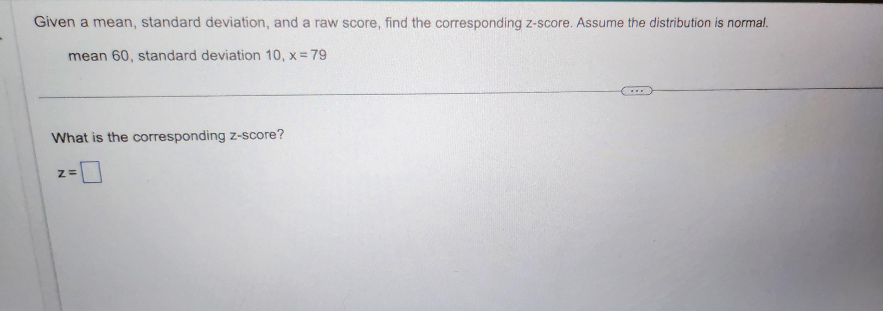 Given a mean, standard deviation, and a raw score, find the corresponding z-score. Assume the distribution is normal.
mean 60, standard deviation 10, x = 79
What is the corresponding z-score?
z =