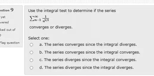 Use the integral test to determine if the series
?n=1^? 1/n^5/2
converges or diverges.

Select one:
a. The series converges since the integral diverges.
b. The series converges since the integral converges.
c. The series diverges since the integral converges.
d. The series diverges since the integral diverges.