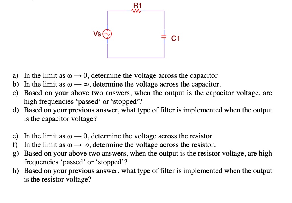 Vs
R1
W
C1
a) In the limit as ω→ 0, determine the voltage across the capacitor
b) In the limit as ω→∞, determine the voltage across the capacitor.
c) Based on your above two answers, when the output is the capacitor voltage, are
high frequencies 'passed' or 'stopped'?
d) Based on your previous answer, what type of filter is implemented when the output
is the capacitor voltage?
e) In the limit as ω→ 0, determine the voltage across the resistor
f) In the limit as ω→∞, determine the voltage across the resistor.
g) Based on your above two answers, when the output is the resistor voltage, are high
frequencies 'passed' or 'stopped'?
h) Based on your previous answer, what type of filter is implemented when the output
is the resistor voltage?