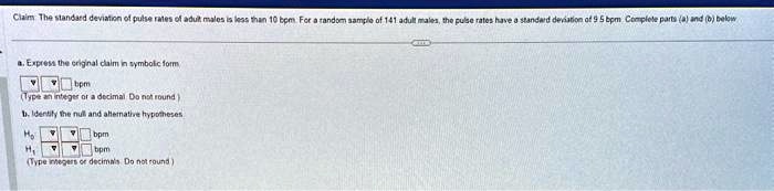 Claim The standard deviation of pulse rates of adult males is less than 10 bpm. For a random sample of 141 adult males, the pulse rates have a standard deviation of 9.5 bpm Complete parts (a) and (b) below
a. Express the original claim in symbolic form
σ < 10 bpm
(Type an integer or a decimal. Do not round)
b. Identify the null and alternative hypotheses
H0 σ ≥ 10 bpm
H1 σ < 10 bpm
(Type integers or decimals. Do not round)