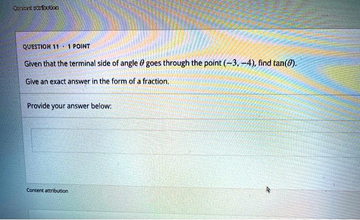QUESTION 11  1 POINT
Given that the terminal side of angle θ goes through the point (-3, -4), find tan(θ).
Give an exact answer in the form of a fraction.
Provide your answer below: