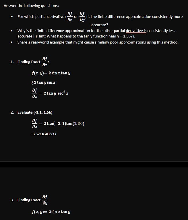 Answer the following questions:

    
  * For which partial derivative (∂ f)/(∂ x) or (∂ f)/(∂ y) is the finite difference approximation consistently more accurate?
    
  * Why is the finite difference approximation for the other partial derivative is consistently less accurate? (Hint: What happens to the tan y function near y = 1.56?).
    
  * Share a real-world example that might cause similarly poor approximations using this method.

1. Finding Exact (∂ f)/(∂ x):
f(x, y) = 2 sin x tan y
(∂ f)/(∂ x) = 2 tan y sin x
(∂ f)/(∂ x) = 2 tan y sec^2 x
2. Evaluate (-3.1, 1.56)
(∂ f)/(∂ x) = 2 tan(-3.1)tan(1.56)
-25716.40893
3. Finding Exact (∂ f)/(∂ y)
f(x, y) = 2 sin x tan y