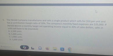 5. The Herald Company manufactures and sells a single product which sells for 50 per unit and has a contribution margin ratio of 30%. The company's monthly fixed expenses are $25,000. If Herald desires a monthly target net operating income equal to 20% of sales dollars, sales in units will have to be (rounded):
A. 2,500 units
B. 5,000 units
C. 1,666 units
D. 1,000 units