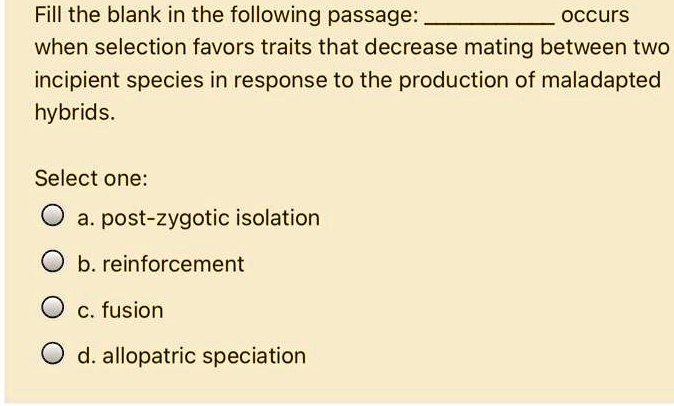 Fill the blank in the following passage:  occurs when selection favors traits that decrease mating between two incipient species in response to the production of maladapted hybrids.

Select one:
a. post-zygotic isolation
b. reinforcement
c. fusion
d. allopatric speciation