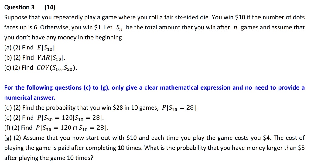Question 3 (14)
Suppose that you repeatedly play a game where you roll a fair six-sided die. You win 10 if the number of dots
faces up is 6. Otherwise, you win1. Let Sn be the total amount that you win after n games and assume that
you don't have any money in the beginning.
(a) (2) Find E[S10]
(b) (2) Find VAR[S10].
(c) (2) Find COV(S10, S20).
For the following questions (c) to (g), only give a clear mathematical expression and no need to provide a
numerical answer.
(d) (2) Find the probability that you win 28 in 10 games,P[S10 = 28].
(e) (2) FindP[S30 = 120|S10 = 28].
(f) (2) FindP[S30 = 120 ∩S10 = 28].
(g) (2) Assume that you now start out with10 and each time you play the game costs you 4. The cost of
playing the game is paid after completing 10 times. What is the probability that you have money larger than5
after playing the game 10 times?