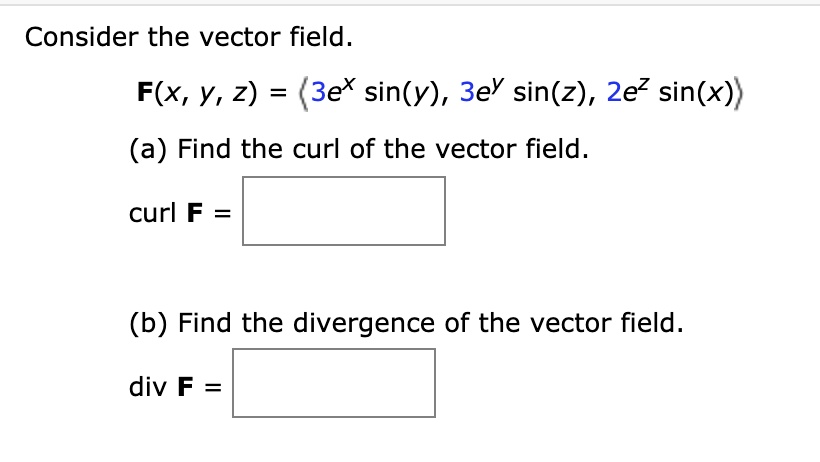 Consider the vector field.
F(x, y, z) = ?3e^x sin(y), 3e^y sin(z), 2e^z sin(x)?
(a) Find the curl of the vector field.
curl F =
(b) Find the divergence of the vector field.
div F =