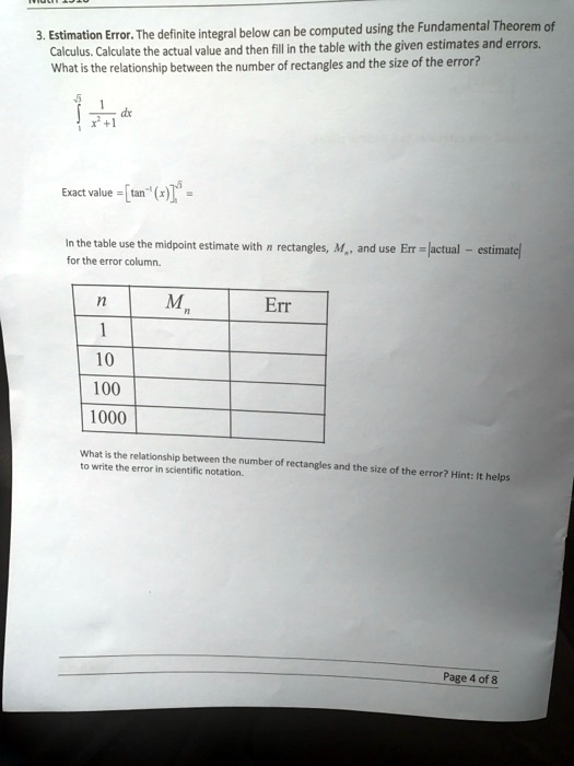 3. Estimation Error. The definite integral below can be computed using the Fundamental Theorem of
Calculus. Calculate the actual value and then fill in the table with the given estimates and errors.
What is the relationship between the number of rectangles and the size of the error?
∫1^√(5)(1)/(x^2 + 1) dx
Exact value = [tan^-1(x)]^√(5)1 =
In the table use the midpoint estimate with n rectangles, Mn, and use Err = |actual - estimate|
for the error column.

n     Mn     Err 

1           

10           

100           

1000           


What is the relationship between the number of rectangles and the size of the error? Hint: It helps
to write the error in scientific notation.