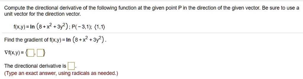 Compute the directional derivative of the following function at the given point P in the direction of the given vector. Be sure to use a unit vector for the direction vector.
f(x,y) = ln (8 + x^2 + 3y^2) ; P(- 3,1); <1,1>
Find the gradient of f(x,y) = ln (8 + x^2 + 3y^2) .
?f(x,y) = < , >
The directional derivative is .
(Type an exact answer, using radicals as needed.)