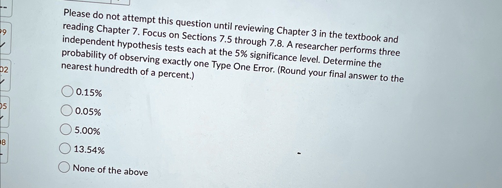 Please do not attempt this question until reviewing Chapter 3 in the textbook and reading Chapter 7. Focus on Sections 7.5 through 7.8. A researcher performs three independent hypothesis tests each at the 5% significance level. Determine the probability of observing exactly one Type One Error. (Round your final answer to the nearest hundredth of a percent.)
0.15%
0.05%
5.00%
13.54%
None of the above