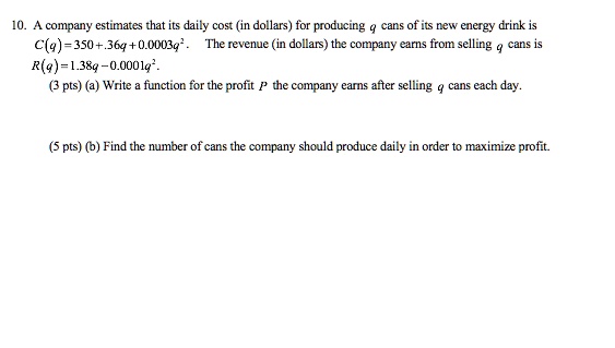 10. A company estimates that its daily cost (in dollars) for producing q cans of its new energy drink is C(q) = 350 + .36q + 0.0003q^2. The revenue (in dollars) the company earns from selling q cans is R(q) = 1.38q - 0.0001q^2. (a) Write a function for the profit P the company earns after selling q cans each day. (b) Find the number of cans the company should produce daily in order to maximize profit.
