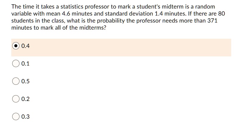 The time it takes a statistics professor to mark a student's midterm is a random variable with mean 4.6 minutes and standard deviation 1.4 minutes. If there are 80 students in the class, what is the probability the professor needs more than 371 minutes to mark all of the midterms?
0.4
0.1
0.5
0.2
0.3