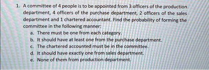 1. A committee of 4 people is to be appointed from 3 officers of the production
department, 4 officers of the purchase department, 2 officers of the sales
department and 1 chartered accountant. Find the probability of forming the
committee in the following manner:
a. There must be one from each category.
b. It should have at least one from the purchase department.
c. The chartered accounted must be in the committee.
d. It should have exactly one from sales department.
e. None of them from production department.