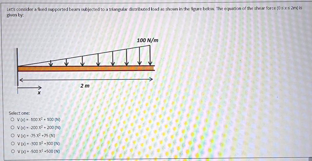 Let's consider a fixed supported beam subjected to a triangular distributed load as shown in the figure below. The equation of the shear force (0 ≤ x ≤ 2m) is given by:

Select one:
V(x) = -100x^2 + 100 (N)
V(x) = -200x^2 + 200 (N)
V(x) = -75x^2 + 75 (N)
V(x) = -300x^2 + 300 (N)
V(x) = -500x^2 + 500 (N)