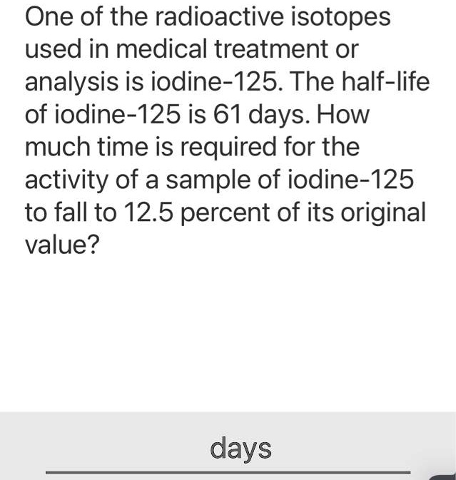 One of the radioactive isotopes used in medical treatment or analysis is iodine-125. The half-life of iodine-125 is 61 days. How much time is required for the activity of a sample of iodine-125 to fall to 12.5 percent of its original value?
days