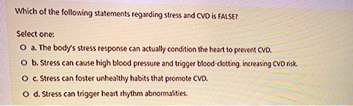 Which of the following statements regarding stress and CVD is FALSE?

Select one:
a. The body's stress response can actually condition the heart to prevent CVD.
b. Stress can cause high blood pressure and trigger blood-clotting, increasing CVD risk.
c. Stress can foster unhealthy habits that promote CVD.
d. Stress can trigger heart rhythm abnormalities.