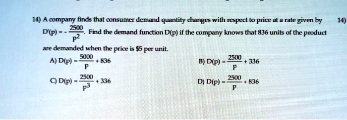 14) A company finds that consumer demand quantity changes with respect to price at a rate given by D'(p) = -2500/p^2. Find the demand function D(p) if the company knows that 836 units of the product are demanded when the price is 5 per unit.

A) D(p) = 5000/p + 836
B) D(p) = 2500/p + 336
C) D(p) = 2500/p^3 + 336
D) D(p) = 2500/p + 836