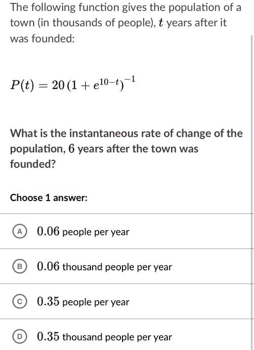 The following function gives the population of a town (in thousands of people), t years after it was founded:

P(t) = 20(1 + e^10-t)^-1

What is the instantaneous rate of change of the population, 6 years after the town was founded?

Choose 1 answer:

A 0.06 people per year
B 0.06 thousand people per year
C 0.35 people per year
D 0.35 thousand people per year